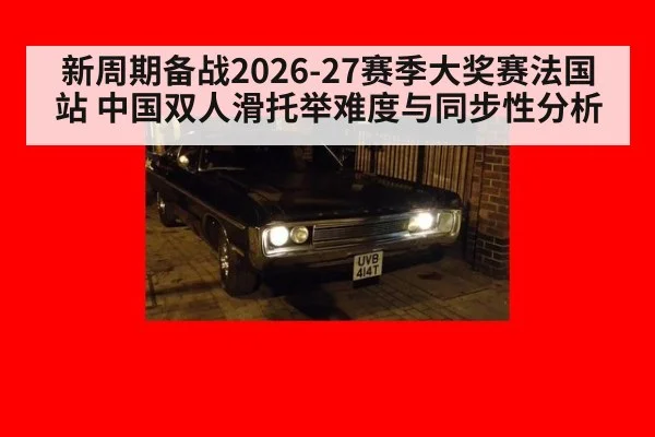 新周期备战2026-27赛季大奖赛法国站 中国双人滑托举难度与同步性分析